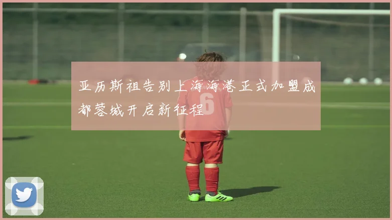 亚历斯祖告别上海海港正式加盟成都蓉城开启新征程