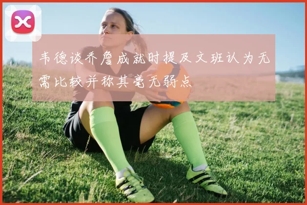 韦德谈乔詹成就时提及文班认为无需比较并称其毫无弱点