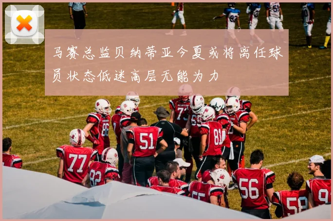 马赛总监贝纳蒂亚今夏或将离任球员状态低迷高层无能为力