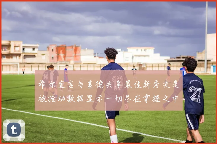 希尔直言与基德共享最佳新秀奖是被抢劫数据显示一切尽在掌握之中