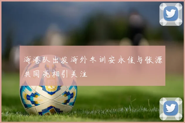 海港队出发海外冬训安永佳与张源共同亮相引关注