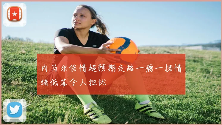 内马尔伤情超预期走路一瘸一拐情绪低落令人担忧
