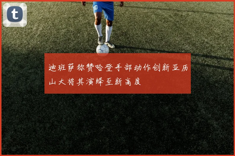 迪班萨称赞哈登手部动作创新亚历山大将其演绎至新高度