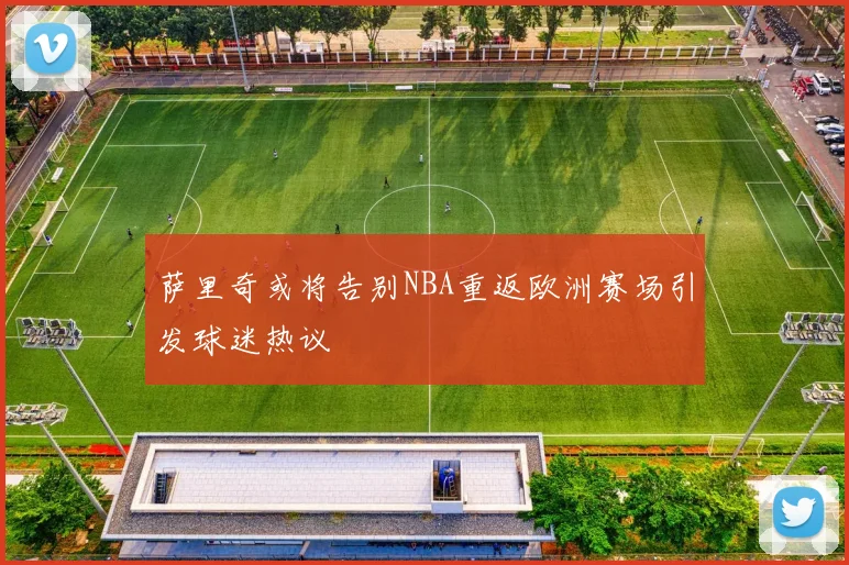 萨里奇或将告别NBA重返欧洲赛场引发球迷热议
