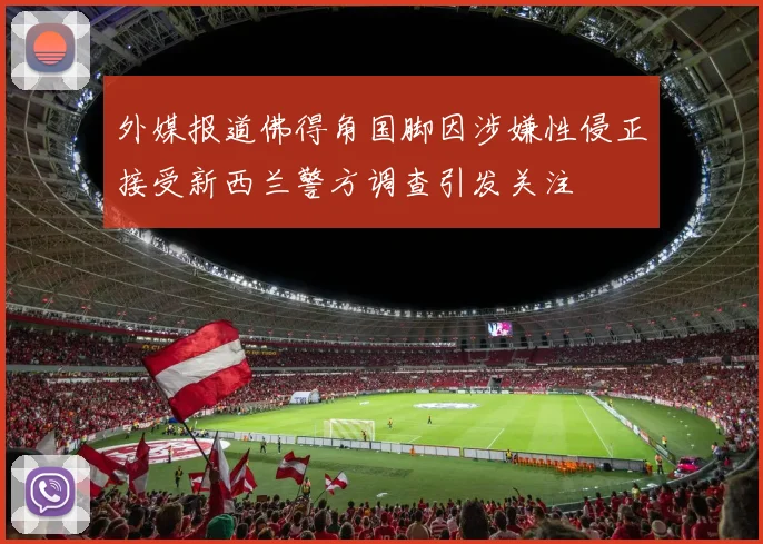 外媒报道佛得角国脚因涉嫌性侵正接受新西兰警方调查引发关注