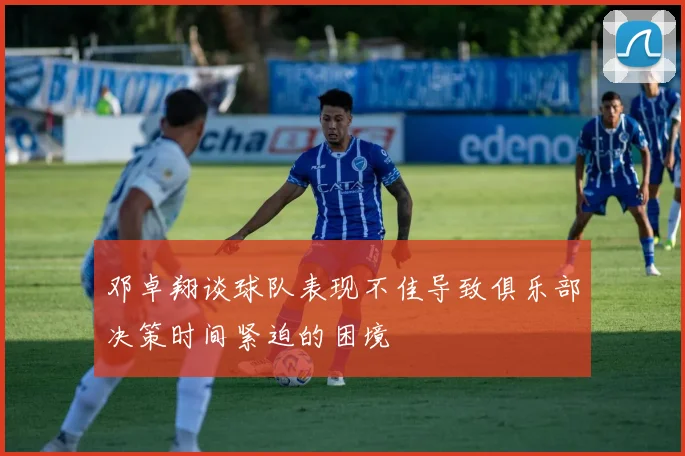 邓卓翔谈球队表现不佳导致俱乐部决策时间紧迫的困境