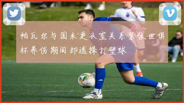 帕瓦尔与国米更衣室关系紧张世俱杯养伤期间却选择打壁球