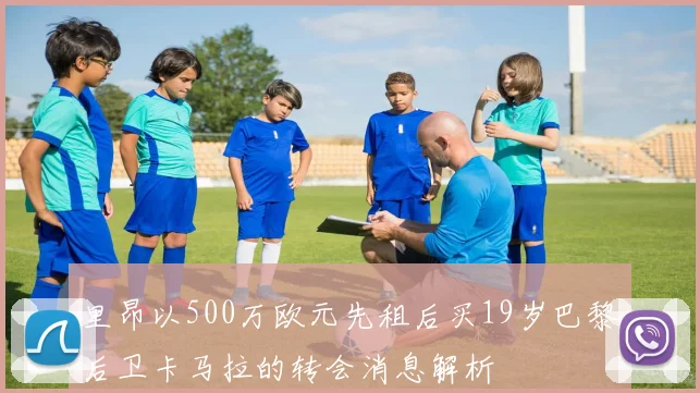 里昂以500万欧元先租后买19岁巴黎后卫卡马拉的转会消息解析