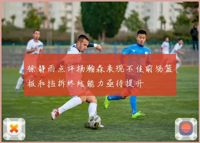 徐静雨点评杨瀚森表现不佳前场篮板和挡拆终结能力亟待提升