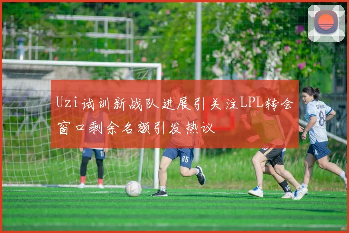 Uzi试训新战队进展引关注LPL转会窗口剩余名额引发热议