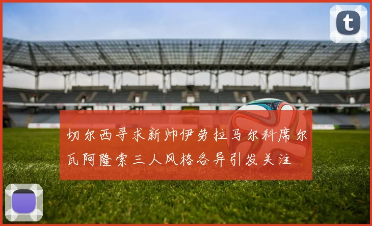 切尔西寻求新帅伊劳拉马尔科席尔瓦阿隆索三人风格各异引发关注