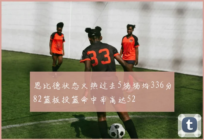 恩比德状态火热过去5场场均336分82篮板投篮命中率高达52