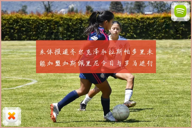 米体报道齐尔克泽和拉斯帕多里未能加盟加斯佩里尼今日与罗马进行会谈