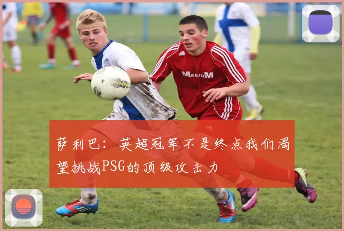 萨利巴：英超冠军不是终点我们渴望挑战PSG的顶级攻击力