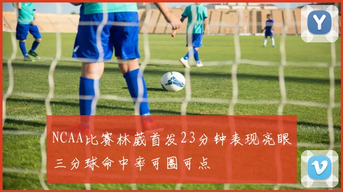 NCAA比赛林葳首发23分钟表现亮眼三分球命中率可圈可点