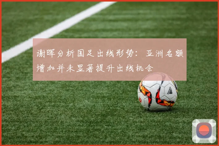 谢晖分析国足出线形势：亚洲名额增加并未显著提升出线机会