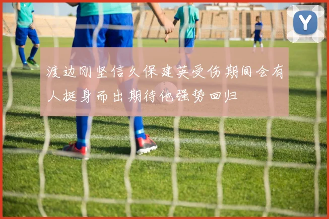 渡边刚坚信久保建英受伤期间会有人挺身而出期待他强势回归