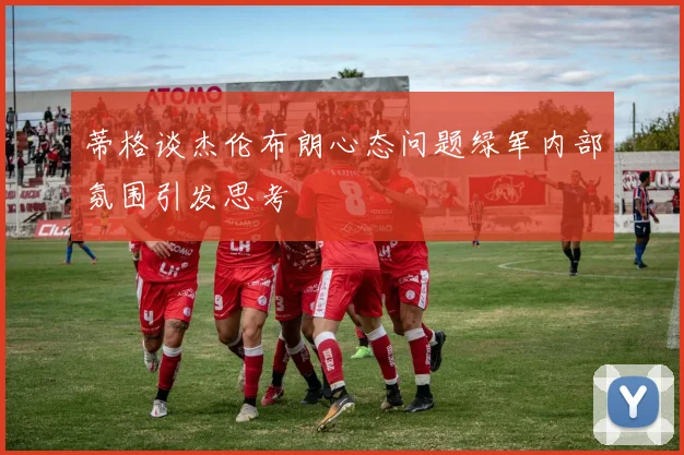 蒂格谈杰伦布朗心态问题绿军内部氛围引发思考