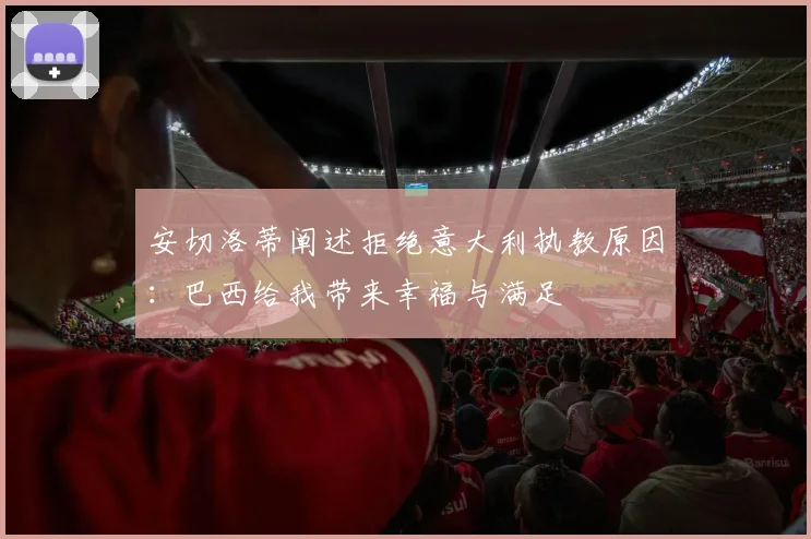 安切洛蒂阐述拒绝意大利执教原因：巴西给我带来幸福与满足