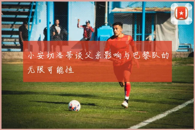小安切洛蒂谈父亲影响与巴黎队的无限可能性
