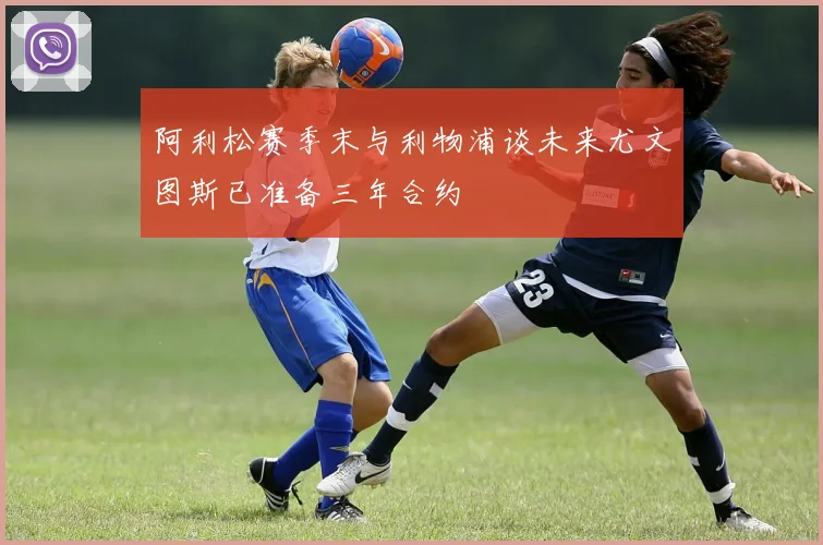 阿利松赛季末与利物浦谈未来尤文图斯已准备三年合约