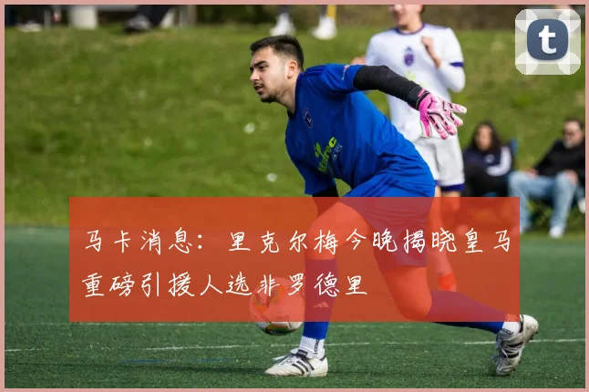 马卡消息：里克尔梅今晚揭晓皇马重磅引援人选非罗德里