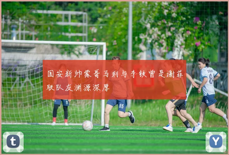 国安新帅蒙哥马利与李铁曾是谢菲联队友渊源深厚
